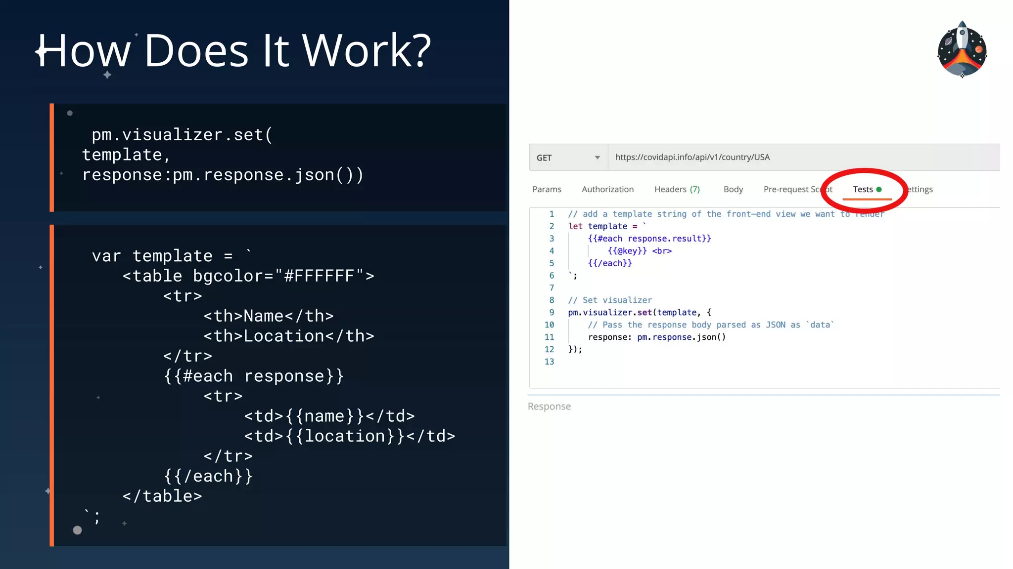 How Does It Work?
pm.visualizer.set(
template,
response:pm.response.json())
var template = `
<table bgcolor="#FFFFFF">
<tr>
<th>Name</th>
<th>Location</th>
</tr>
{{#each response}}
<tr>
<td>{{name}}</td>
<td>{{location}}</td>
</tr>
{{/each}}
</table>
`;
 