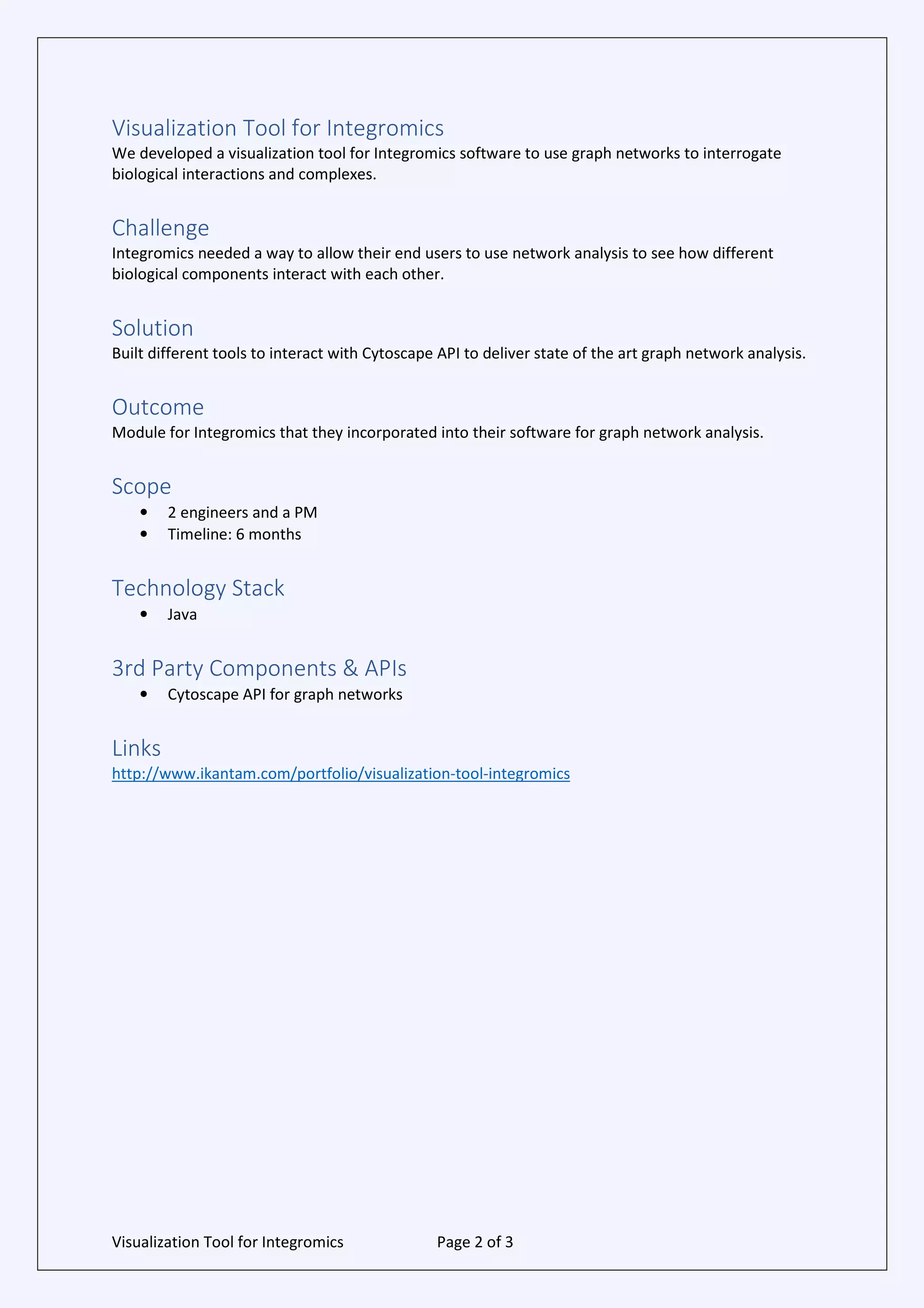 Visualization Tool for Integromics Page 2 of 3
Visualization Tool for Integromics
We developed a visualization tool for Integromics software to use graph networks to interrogate
biological interactions and complexes.
Challenge
Integromics needed a way to allow their end users to use network analysis to see how different
biological components interact with each other.
Solution
Built different tools to interact with Cytoscape API to deliver state of the art graph network analysis.
Outcome
Module for Integromics that they incorporated into their software for graph network analysis.
Scope
• 2 engineers and a PM
• Timeline: 6 months
Technology Stack
• Java
3rd Party Components & APIs
• Cytoscape API for graph networks
Links
http://www.ikantam.com/portfolio/visualization-tool-integromics
 