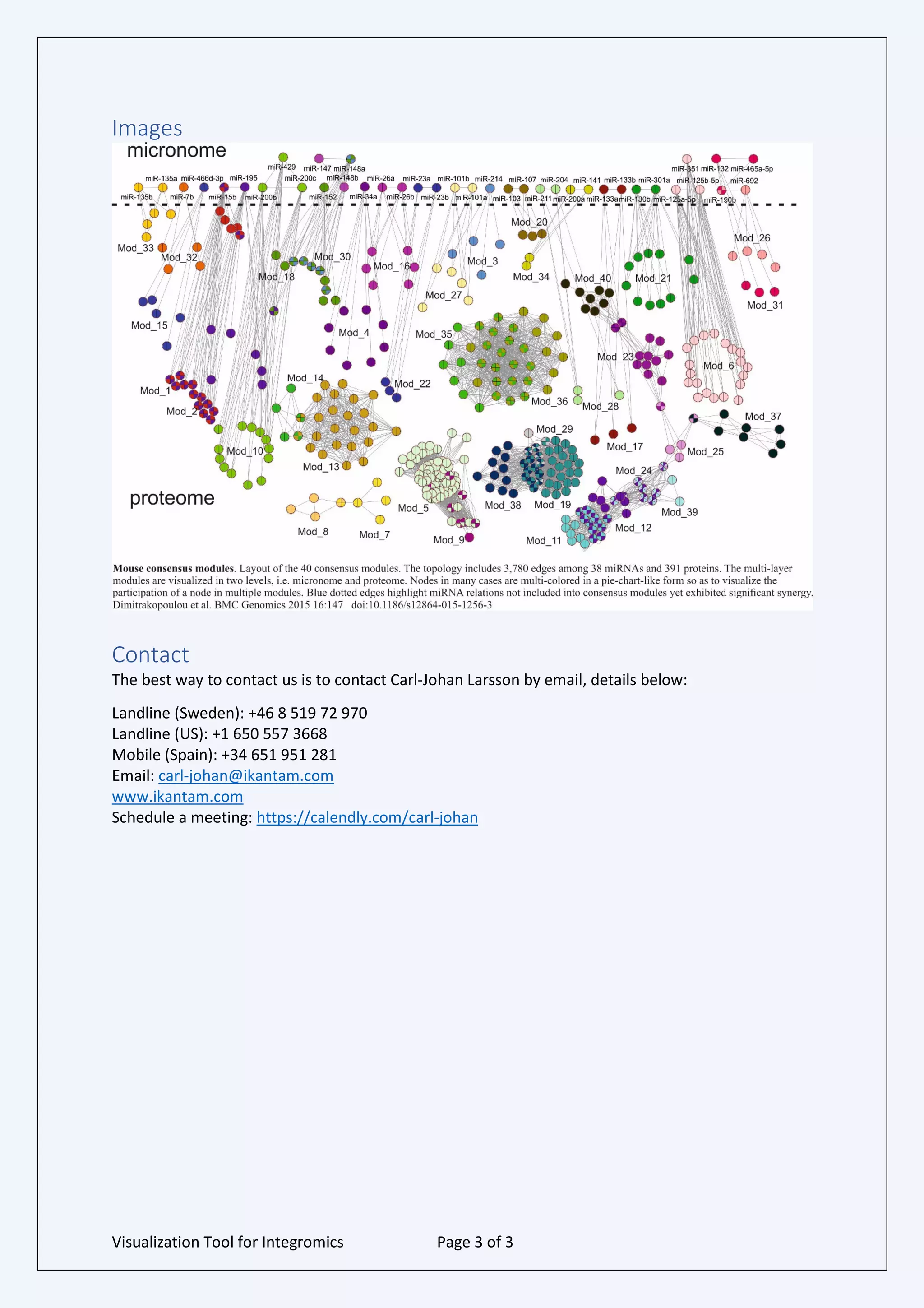 Visualization Tool for Integromics Page 3 of 3
Images
Contact
The best way to contact us is to contact Carl-Johan Larsson by email, details below:
Landline (Sweden): +46 8 519 72 970
Landline (US): +1 650 557 3668
Mobile (Spain): +34 651 951 281
Email: carl-johan@ikantam.com
www.ikantam.com
Schedule a meeting: https://calendly.com/carl-johan
 