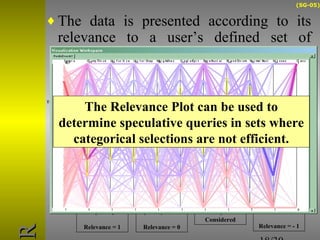 (SG-05) 
¨The data is presented according to its 
relevance to a user’s defined set of 
interesting points 
18/30 
X1 
X1 = RP1 + MRD 
Relevance = 0 
X0 
X0 = RP0 
Relevance = 1 
X2 
X3 
Null RP2  Not 
Considered 
Dist = 1 
Relevance = - 1 
The relevance point is over 
the attribute value 
The distance is equal the 
Maximum relevance 
distance The distance is the 
Relevance = 1 + 0 + (-1) = maximum possible 
0/3 = 0 
RR 
The Relevance Plot can be used to 
determine speculative queries in sets where 
categorical selections are not efficient. 
 