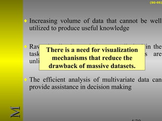 (SG-05) 
¨ Increasing volume of data that cannot be well 
utilized to produce useful knowledge 
¨ Raw visualization techniques are limited in the 
task of data analysis, while datasets are 
unlimited both in size and complexity 
There is a need for visualization 
mechanisms that reduce the 
drawback of massive datasets. 
¨ The efficient analysis of multivariate data can 
provide assistance in decision making 
4/30 
MM 
 