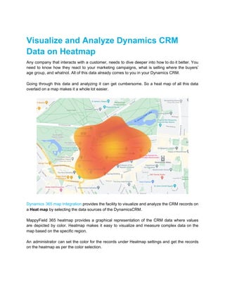 Visualize and Analyze Dynamics CRM
Data on Heatmap
Any company that interacts with a customer, needs to dive deeper into how to do it better. You
need to know how they react to your marketing campaigns, what is selling where the buyers’
age group, and whatnot. All of this data already comes to you in your Dynamics CRM.
Going through this data and analyzing it can get cumbersome. So a heat map of all this data
overlaid on a map makes it a whole lot easier.
Dynamics 365 map Integration provides the facility to visualize and analyze the CRM records on
a ​Heat map​ by selecting the data sources of the DynamicsCRM.
MappyField 365 heatmap provides a graphical representation of the CRM data where values
are depicted by color. Heatmap makes it easy to visualize and measure complex data on the
map based on the specific region.
An administrator can set the color for the records under Heatmap settings and get the records
on the heatmap as per the color selection.
 
