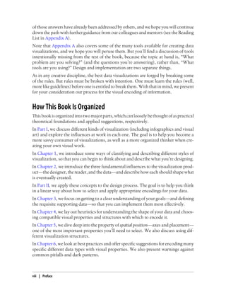 of those answers have already been addressed by others, and we hope you will continue
down the path with further guidance from our colleagues and mentors (see the Reading
List in Appendix A).
Note that Appendix A also covers some of the many tools available for creating data
visualizations, and we hope you will peruse them. But you’ll find a discussion of tools
intentionally missing from the rest of the book, because the topic at hand is, “What
problem are you solving?” (and the questions you’re answering), rather than, “What
tools are you using?” Design and implementation are two separate things.
As in any creative discipline, the best data visualizations are forged by breaking some
of the rules. But rules must be broken with intention. One must learn the rules (well,
more like guidelines) before one is entitled to break them. With that in mind, we present
for your consideration our process for the visual encoding of information.
How This Book Is Organized
Thisbookisorganizedintotwomajorparts,whichcanlooselybethoughtofaspractical
theoretical foundations and applied suggestions, respectively.
In Part I, we discuss different kinds of visualization (including infographics and visual
art) and explore the influences at work in each one. The goal is to help you become a
more savvy consumer of visualizations, as well as a more organized thinker when cre-
ating your own visual work.
In Chapter 1, we introduce some ways of classifying and describing different styles of
visualization, so that you can begin to think about and describe what you’re designing.
In Chapter 2, we introduce the three fundamental influences to the visualization prod-
uct—the designer, the reader, and the data—and describe how each should shape what
is eventually created.
In Part II, we apply these concepts to the design process. The goal is to help you think
in a linear way about how to select and apply appropriate encodings for your data.
In Chapter 3, we focus on getting to a clear understanding of your goals—and defining
the requisite supporting data—so that you can implement them most effectively.
In Chapter 4, we lay out heuristics for understanding the shape of your data and choos-
ing compatible visual properties and structures with which to encode it.
In Chapter 5, we dive deep into the property of spatial position—axes and placement—
one of the most important properties you’ll need to select. We also discuss using dif-
ferent visualization structures.
In Chapter 6, we look at best practices and offer specific suggestions for encoding many
specific different data types with visual properties. We also present warnings against
common pitfalls and dark patterns.
viii | Preface
 