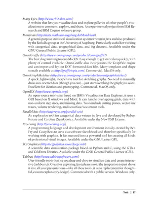 Many Eyes (http://www-958.ibm.com/)
A website that lets you visualize data and explore galleries of other people’s visu-
alizations to comment, explore, and share. An experimental project from IBM Re-
search and IBM Cognos software group.
Mondrian (http://stats.math.uni-augsburg.de/Mondrian/)
A general-purpose statistical visualization system written in Java and also produced
by the RoSuDa group at the University of Augsburg. Particularly useful for working
with categorical data, geographical data, and big datasets. Available under the
GNU General Public License (GPL).
OmniGraffle (http://www.omnigroup.com/products/omnigraffle/)
The best diagramming tool on MacOS. Easy enough to get started on quickly, with
plenty of control available. OmniGraffle also incorporates the GraphViz engine
and can import and lay out DOT formatted data files. Many templates and shape
stencils available at http://graffletopia.com/. Commercial. MacOS only.
OmniGraphSketcher (http://www.omnigroup.com/products/omnigraphsketcher/)
A quick, lightweight, inexpensive tool for sketching graphs. No need to manually
draw axes or enter data (though you can)—just start sketching the graph you want.
Excellent for ideation and prototyping. Commercial. MacOS only.
OpenDX (http://www.opendx.org/)
An open source tool suite based on IBM’s Visualization Data Explorer, it uses a
GUI based on X windows and Motif. It can handle overlapping grids, data with
non-uniform step sizes, and missing data. Tools include cutting planes, vector line
traces, volume rendering, and isosurface/isocontour tools.
Parallel Sets (http://eagereyes.org/parallel-sets)
An exploration tool for categorical data written in Java and developed by Robert
Kosara and Caroline Ziemkiewicz. Available under the New BSD License.
Processing (http://processing.org/)
A programming language and development environment initially created by Ben
Fry and Casey Reas to serve as a software sketchbook and therefore specifically for
working with graphics. It has matured into a powerful tool for creating all kinds
of professional visual images. Available under the GNU Lesser GPL.
SCIGraphica (http://scigraphica.sourceforge.net/)
A scientific data visualization package based on Python and C, using the GTK+
and GtkExtra libraries. Available under the GNU General Public Licence (GPL).
Tableau (http://www.tableausoftware.com/)
User-friendly tools that let you drag-and-drop to visualize data and create interac-
tive dashboards. Great for exploring (just please avoid the temptation to just shove
it into all your presentations—like all these tools, it is no replacement for thought-
ful,customexplanatorydesign).Commercialwithapublicversion.Windowsonly.
Tools | 87
 