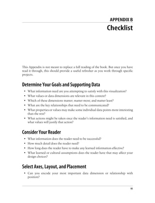 APPENDIX B
Checklist
This Appendix is not meant to replace a full reading of the book. But once you have
read it through, this should provide a useful refresher as you work through specific
projects.
Determine Your Goals and Supporting Data
• What information need are you attempting to satisfy with this visualization?
• What values or data dimensions are relevant in this context?
• Which of these dimensions matter; matter most; and matter least?
• What are the key relationships that need to be communicated?
• What properties or values may make some individual data points more interesting
than the rest?
• What actions might be taken once the reader’s information need is satisfied, and
what values will justify that action?
Consider Your Reader
• What information does the reader need to be successful?
• How much detail does the reader need?
• How long does the reader have to make any learned information effective?
• What learned or cultural assumptions does the reader have that may affect your
design choices?
Select Axes, Layout, and Placement
• Can you encode your most important data dimension or relationship with
position?
91
 