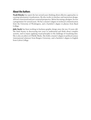 About the Authors
Noah Iliinsky has spent the last several years thinking about effective approaches to
creating information visualizations. He also works in interface and interaction design,
all from a functional and user-centered perspective. Before becoming a designer, he was
a programmer for several years. He has a master’s degree in technical communication
from the University of Washington, and a bachelor’s degree in physics from Reed
College.
Julie Steele has been working in freelance graphic design since she was 14 years old.
She finds beauty in discovering new ways to understand and think about complex
systems, and so enjoys applying visual principles to the challenge of visualizing data.
She is also an editor at O’Reilly Media. She holds a master’s degree in political science
(international relations) from Rutgers University, and a bachelor’s degree in English
from Calvin College.
 