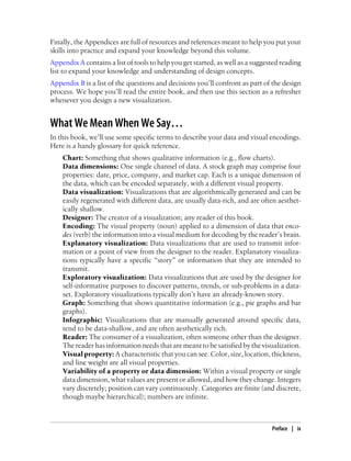 Finally, the Appendices are full of resources and references meant to help you put your
skills into practice and expand your knowledge beyond this volume.
Appendix A contains a list of tools to help you get started, as well as a suggested reading
list to expand your knowledge and understanding of design concepts.
Appendix B is a list of the questions and decisions you’ll confront as part of the design
process. We hope you’ll read the entire book, and then use this section as a refresher
whenever you design a new visualization.
What We Mean When We Say…
In this book, we’ll use some specific terms to describe your data and visual encodings.
Here is a handy glossary for quick reference.
Chart: Something that shows qualitative information (e.g., flow charts).
Data dimensions: One single channel of data. A stock graph may comprise four
properties: date, price, company, and market cap. Each is a unique dimension of
the data, which can be encoded separately, with a different visual property.
Data visualization: Visualizations that are algorithmically generated and can be
easily regenerated with different data, are usually data-rich, and are often aesthet-
ically shallow.
Designer: The creator of a visualization; any reader of this book.
Encoding: The visual property (noun) applied to a dimension of data that enco-
des (verb) the information into a visual medium for decoding by the reader’s brain.
Explanatory visualization: Data visualizations that are used to transmit infor-
mation or a point of view from the designer to the reader. Explanatory visualiza-
tions typically have a specific “story” or information that they are intended to
transmit.
Exploratory visualization: Data visualizations that are used by the designer for
self-informative purposes to discover patterns, trends, or sub-problems in a data-
set. Exploratory visualizations typically don’t have an already-known story.
Graph: Something that shows quantitative information (e.g., pie graphs and bar
graphs).
Infographic: Visualizations that are manually generated around specific data,
tend to be data-shallow, and are often aesthetically rich.
Reader: The consumer of a visualization, often someone other than the designer.
The reader has information needs that are meant to be satisfied by the visualization.
Visual property: A characteristic that you can see. Color, size, location, thickness,
and line weight are all visual properties.
Variability of a property or data dimension: Within a visual property or single
data dimension, what values are present or allowed, and how they change. Integers
vary discretely; position can vary continuously. Categories are finite (and discrete,
though maybe hierarchical); numbers are infinite.
Preface | ix
 