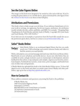 See the Color Figures Online
The images in this book were designed to be viewed in color and at full size. If you’re
reading the print edition or on a mobile device, please download the color figures from
the website for this book to see them in their full glory.
Attributions and Permissions
This book is here to help you get your job done. If you reference limited parts of it in
your work or writings, we appreciate, but do not require, attribution. An attribution
usually includes the title, author, publisher, and ISBN. For example: “Designing Data
Visualizations by Noah Iliinsky and Julie Steele (O’Reilly). Copyright 2011 Julie Steele
and Noah Iliinsky, 978-1-449-31228-2.”
If you feel your use of examples or quotations from this book falls outside fair use or
the permission given above, feel free to contact us at permissions@oreilly.com.
Safari® Books Online
Safari Books Online is an on-demand digital library that lets you easily
search over 7,500 technology and creative reference books and videos to
find the answers you need quickly.
Withasubscription,youcanreadanypageandwatchanyvideofromourlibraryonline.
Read books on your cell phone and mobile devices. Access new titles before they are
available for print, and get exclusive access to manuscripts in development and post
feedback for the authors. Copy and paste code samples, organize your favorites, down-
load chapters, bookmark key sections, create notes, print out pages, and benefit from
tons of other time-saving features.
O’Reilly Media has uploaded this book to the Safari Books Online service. To have full
digital access to this book and others on similar topics from O’Reilly and other pub-
lishers, sign up for free at http://my.safaribooksonline.com.
How to Contact Us
Please address comments and questions concerning this book to the publisher:
O’Reilly Media, Inc.
1005 Gravenstein Highway North
Sebastopol, CA 95472
800-998-9938 (in the United States or Canada)
707-829-0515 (international or local)
707-829-0104 (fax)
Preface | xi
 