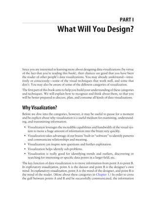 PART I
What Will You Design?
Since you are interested in learning more about designing data visualizations (by virtue
of the fact that you’re reading this book), then chances are good that you have been
the reader of other people’s data visualizations. You may already understand—intui-
tively or consciously—some of the visual techniques that work well, and some that
don’t. You may also be aware of some of the different categories of visualization.
The first part of this book aims to help you build your understanding of these categories
and techniques. We will explain how to recognize and think about them, so that you
will be better prepared to discuss, plan, and consume all kinds of data visualizations.
Why Visualization?
Before we dive into the categories, however, it may be useful to pause for a moment
and be explicit about why visualization is a useful medium for examining, understand-
ing, and transmitting information.
• Visualization leverages the incredible capabilities and bandwidth of the visual sys-
tem to move a huge amount of information into the brain very quickly.
• Visualization takes advantage of our brains’ built-in “software” to identify patterns
and communicate relationships and meaning.
• Visualization can inspire new questions and further exploration.
• Visualization helps identify sub-problems.
• Visualization is really good for identifying trends and outliers, discovering or
searching for interesting or specific data points in a larger field, etc.
The key function of data visualization is to move information from point A to point B.
In exploratory visualization, point A is the dataset and point B is the designer’s own
mind. In explanatory visualization, point A is the mind of the designer, and point B is
the mind of the reader. (More about these categories in Chapter 1.) In order to cross
the gulf between points A and B and be successfully communicated, the information
 