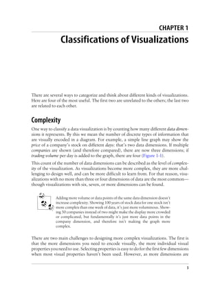 CHAPTER 1
Classifications of Visualizations
There are several ways to categorize and think about different kinds of visualizations.
Here are four of the most useful. The first two are unrelated to the others; the last two
are related to each other.
Complexity
One way to classify a data visualization is by counting how many different data dimen-
sions it represents. By this we mean the number of discrete types of information that
are visually encoded in a diagram. For example, a simple line graph may show the
price of a company’s stock on different days: that’s two data dimensions. If multiple
companies are shown (and therefore compared), there are now three dimensions; if
trading volume per day is added to the graph, there are four (Figure 1-1).
This count of the number of data dimensions can be described as the level of complex-
ity of the visualization. As visualizations become more complex, they are more chal-
lenging to design well, and can be more difficult to learn from. For that reason, visu-
alizations with no more than three or four dimensions of data are the most common—
though visualizations with six, seven, or more dimensions can be found.
Adding more volume or data points of the same data dimension doesn’t
increase complexity. Showing 100 years of stock data for one stock isn’t
more complex than one week of data, it’s just more voluminous. Show-
ing 50 companies instead of two might make the display more crowded
or complicated, but fundamentally it’s just more data points in the
company dimension, and therefore isn’t making the graph more
complex.
There are two main challenges to designing more complex visualizations. The first is
that the more dimensions you need to encode visually, the more individual visual
properties you need to use. Selecting properties is easy to do for the first few dimensions
when most visual properties haven’t been used. However, as more dimensions are
3
 