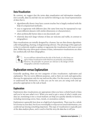 Data Visualization
By contrast, we suggest that the terms data visualization and information visualiza-
tion (casually, data viz and info viz) are useful for referring to any visual representation
of data that is:
• algorithmically drawn (may have custom touches but is largely rendered with the
help of computerized methods);
• easy to regenerate with different data (the same form may be repurposed to rep-
resent different datasets with similar dimensions or characteristics);
• often aesthetically barren (data is not decorated); and
• relatively data-rich (large volumes of data are welcome and viable, in contrast to
infographics).
Data visualizations are initially designed by a human, but are then drawn algorithmi-
callywithgraphing,charting,ordiagrammingsoftware.Theadvantageofthisapproach
is that it is relatively simple to update or regenerate the visualization with more or new
data. While they may show great volumes of data, information visualizations are often
less aesthetically rich than infographics.
As you will have inferred from the title of this book, it is this latter cat-
egory of data visualizations with which we are primarily concerned here.
However, the principles we present are relevant to the design of both
infographics and data visualizations.
Exploration versus Explanation
Generally speaking, there are two categories of data visualization: exploration and
explanation. The two serve different purposes, and so there are tools and approaches
that may be appropriate only for one and not the other. For this reason, it is important
to understand the distinction, so that you can be sure you are using tools and ap-
proaches appropriate to the task at hand.
Exploration
Exploratory data visualizations are appropriate when you have a whole bunch of data
and you’re not sure what’s in it. When you need to get a sense of what’s inside your
data set, translating it into a visual medium can help you quickly identify its features,
including interesting curves, lines, trends, or anomalous outliers.
Exploration is generally best done at a high level of granularity. There may be a whole
lot of noise in your data, but if you oversimplify or strip out too much information, you
could end up missing something important. This type of visualization is typically part
of the data analysis phase, and is used to find the story the data has to tell you.
Exploration versus Explanation | 7
 
