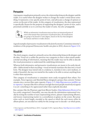 Persuasive
A persuasive visualization primarily serves the relationship between the designer and the
reader. It is useful when the designer wishes to change the reader’s mind about some-
thing. It represents a very specific point of view, and advocates a change of opinion or
action on the part of the reader. In this category of visualization, the data represented
is specifically chosen for the purpose of supporting the designer’s point of view, and is
presented carefully so as to convince the reader of same. See also: propaganda.
While an informative visualization may not have an intentional point of
viewinthemannerthatapersuasivevisualizationdoes,allvisualizations
are going to be biased to some degree, based on the fact that designers
are human and have to make choices.
AgoodexampleofpersuasivevisualizationistheJointEconomicCommitteeminority’s
rendition of the proposed Democratic health care plan in 2010, shown in Figure 4-14.
Visual Art
The third category, visual art, primarily serves the relationship between the designer and
the data. Visual art is unlike the previous two categories in that it often entails unidir-
ectional encoding of information, meaning that the reader may not be able to decode
the visual presentation to understand the underlying information.
Whereas both informative and persuasive visualizations are meant to be easily decod-
able—bidirectional in their encoding—visual art merely translates the data into a visual
form. The designer may intend only to condense it, translate it into a new medium, or
make it beautiful; she may not intend for the reader to be able to extract anything from
it other than enjoyment.
This category of visualization is sometimes more easily recognized than others. For
example, Nora Ligorano and Marshall Reese designed a project that converts Twitter
streams into a woven fiber-optic tapestry (Figure 1-5†; http://ligoranoreese.net/fiber-op
tic-tapestry). A project like this is abstract enough that most people intuitively recognize
it as art: something to be appreciated rather than explicitly decoded.
But a project like the Planetary app from Bloom Studios (http://planetary.bloom.io/) is
less easily categorized. Ostensibly, one may decode the information represented visu-
ally by noting the number of stars (representing artists), planets (representing albums),
and moons (representing tracks) in a constellation or galaxy on the screen. But prop-
erties such as track length, encoded as the speed at which the each moon orbits its
album-planet, are encoded too subtly for the average user to decode—at which point,
† Nora Ligorano and Marshall Reese (2011). Copyright © 2011, Ligorano/Reese. http://ligoranoreese.net/fiber
-optic-tapestry
10 | Chapter 1: Classifications of Visualizations
 