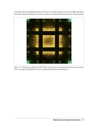 it just becomes something pretty to look at. A worthy pursuit in its own right, perhaps,
but better clearly labeled as visual art, and not confused with informative visualization.
Figure 1-5. Participants address the Fiber Optic Tapestry by tweeting #optictapestry and a primary
color—the tapestry displays the colors in algorithmically-determined patterns.
Informative versus Persuasive versus Visual Art | 11
 