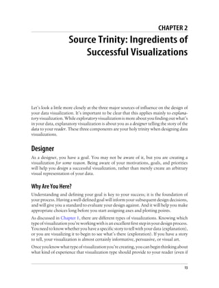 CHAPTER 2
Source Trinity: Ingredients of
Successful Visualizations
Let’s look a little more closely at the three major sources of influence on the design of
your data visualization. It’s important to be clear that this applies mainly to explana-
tory visualization. While exploratory visualization is more about you finding out what’s
in your data, explanatory visualization is about you as a designer telling the story of the
data to your reader. These three components are your holy trinity when designing data
visualizations.
Designer
As a designer, you have a goal. You may not be aware of it, but you are creating a
visualization for some reason. Being aware of your motivations, goals, and priorities
will help you design a successful visualization, rather than merely create an arbitrary
visual representation of your data.
Why Are You Here?
Understanding and defining your goal is key to your success; it is the foundation of
your process. Having a well-defined goal will inform your subsequent design decisions,
and will give you a standard to evaluate your design against. And it will help you make
appropriate choices long before you start assigning axes and plotting points.
As discussed in Chapter 1, there are different types of visualizations. Knowing which
type of visualization you’re working with is an excellent first step in your design process.
You need to know whether you have a specific story to tell with your data (explanation),
or you are visualizing it to begin to see what’s there (exploration). If you have a story
to tell, your visualization is almost certainly informative, persuasive, or visual art.
Onceyouknowwhattypeofvisualizationyou’recreating,youcanbeginthinkingabout
what kind of experience that visualization type should provide to your reader (even if
13
 