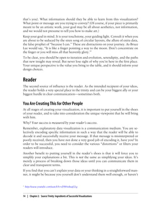 that’s you). What information should they be able to learn from this visualization?
What point or message are you trying to convey? (Of course, if your piece is primarily
meant to be an artistic work, your goal may be all about aesthetics, not information,
and we would not presume to tell you how to make art.)
Keep your goal in mind. It is your touchstone, your guiding light. Consult it when you
are about to be seduced by the siren song of circular layouts, the allure of extra data,
the false prophet of “because I can.” These are distractions on your journey. As Bruce
Lee would say, “It is like a finger pointing a way to the moon. Don’t concentrate on
the finger or you will miss all that heavenly glory.”*
To be clear, you should be open to iteration and evolution, serendipity, and the paths
that new insight may reveal. But never lose sight of why you’re here in the first place.
Your unique perspective is the value you bring to the table, and it should inform your
design choices.
Reader
The second source of influence is the reader. As the intended recipient of your ideas,
the reader holds a very special place in the trinity and can be your biggest ally or your
biggest hurdle in clear communication—sometimes both.
You Are Creating This for Other People
At all stages of creating your visualization, it is important to put yourself in the shoes
of your reader, and to take into consideration the unique viewpoint that he will bring
with him.
Why? Your success is measured by your reader’s success.
Remember, explanatory data visualization is a communication medium. You are se-
lectively encoding specific information in such a way that the reader will be able to
decode it and successfully receive your message. If that message is misinterpreted or
poorly received, then you have not done a very good job of encoding it, have you? In
order to be successful, you need to consider the various “distortions” or filters your
readers will introduce.
Another benefit to putting yourself in the reader’s shoes is that it will force you to
simplify your explanations a bit. This is not the same as simplifying your ideas. It’s
merely a process of breaking down those ideas until you can communicate them in
clear and transparent terms.
If you find that you can’t explain your data or your thinking in a straightforward man-
ner, it might be because you yourself don’t understand them well enough, or haven’t
* http://www.youtube.com/watch?v=sDW6vkuqGLg
14 | Chapter 2: Source Trinity: Ingredients of Successful Visualizations
 