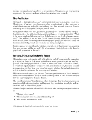 thought enough about a logical way to present them. This process can be a learning
opportunity for you, too, and may ultimately strengthen your research.
They Are Not You
At the risk of stating the obvious, it’s important to note that your audience is not you.
That is to say: if we agree that the purpose of the visualization is to take a story that is
already known to you and tell it to somebody else, then it stands to reason that the
somebody else is exactly that—not you, but an other.
Your grandmother, your boss, your niece, your neighbor—all these people bring dif-
ferent contexts to the table. And that doesn’t even begin to cover questions like, “What
is the reader’s political identity and how do I characterize the borders between coun-
tries?” Your audience is not like you. Even if you are creating a visualization for your
team at work or for others in your own demographic group, you have the “curse” of
too much knowledge, which lets you make too many assumptions.
For this reason, you must learn how to take yourself out of the picture when assessing
how your message will be received.† We acknowledge: this is difficult to do! (But the
payoff will be worth it in the end.)
Contextual Considerations for the Reader
Think of throwing a plastic disc with a friend in the park. If you want to be successful,
you won’t just drop the disk on the ground in the same spot where you are standing:
you will exert some physical effort to toss it to where your friend can reach it. Further,
if you are an experienced disc-tosser, you will, consciously or not, take into account
considerations like how long your friend’s arms are, whether she is already in motion
and, if so, in which direction she is moving, and how fast.
Effective communication is just like that. Your own position matters, but it is not the
same—and does not matter nearly as much—as the position of your receiver, whether
they are receiving a plastic disc or a dataset.
The considerations you’ll need to make when designing a data visualization, then, are
questions of identity, motivation, and language (i.e., specialized knowledge and vo-
cabulary, such as professional jargon).
Another thing to consider is learned social context. This encompasses questions such
as:
• What do colors mean?
• Which direction it the reader used to reading in?
• Which icons is she familiar with?
† The ability to do this will help you in lots of other areas of your life, too.
Reader | 15
 