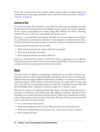 We’ll take a closer look at how certain reader contexts affect encoding choices for
attributes such as titles, tags, and labels; colors; and directional orientation in “Readers’
Context” on page 31.
Context of Use
To extend the plastic disc metaphor, a successful toss takes into consideration not only
the attributes your friend possesses (arm-length, motion, speed), but also the attributes
of the context surrounding your friend: things like whether the wind is blowing,
whether the sun is in her eyes, and whether the terrain is even.
Similarly, a successful data visualization will take into account different time-frames
the reader may be constrained to, the factors motivating him to understand your data,
and the information he needs to gather to meet his own goals or make good decisions.
The key questions to ask here are ones like:
• What information does my reader need to be successful?
• How much detail does she need?
• How long does she have to make it effective?
Once you understand the context in which the reader is operating, you can discern
which information he needs; and once you understand the filters he may be using, you
can discern how best to present that information to him.
Data
The third source of influence in designing a visualization is your data. The best visu-
alizations will reveal what is interesting about the specific data set you’re working with.
Different data may require different approaches, encodings, or techniques to reveal its
interesting aspects. While default visualization formats are a great place to start, and
may come with the correct design choices pre-selected, sometimes the data will yield
new knowledge when a different visualization approach or format is used.
How do you choose a visualization format that shows your data’s best (and most in-
teresting or informative) side? Know your data. Respect your data. Instead of shoe-
horning it into a format that seems slick but doesn’t really work, consider the inherent
values, relationships, and structures of your data. The type of basic questions you will
want to ask about your data include:
• Is it a time-series? A hierarchy?
• How many dimensions does it have? Which are the most important ones?
• What sort of relationships do they have (e.g., one-to-one or many-to-many)?
• How variable are they?
16 | Chapter 2: Source Trinity: Ingredients of Successful Visualizations
 