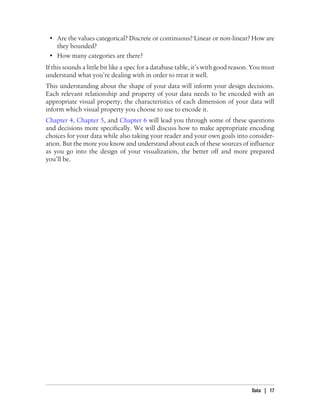 • Are the values categorical? Discrete or continuous? Linear or non-linear? How are
they bounded?
• How many categories are there?
If this sounds a little bit like a spec for a database table, it’s with good reason. You must
understand what you’re dealing with in order to treat it well.
This understanding about the shape of your data will inform your design decisions.
Each relevant relationship and property of your data needs to be encoded with an
appropriate visual property; the characteristics of each dimension of your data will
inform which visual property you choose to use to encode it.
Chapter 4, Chapter 5, and Chapter 6 will lead you through some of these questions
and decisions more specifically. We will discuss how to make appropriate encoding
choices for your data while also taking your reader and your own goals into consider-
ation. But the more you know and understand about each of these sources of influence
as you go into the design of your visualization, the better off and more prepared
you’ll be.
Data | 17
 