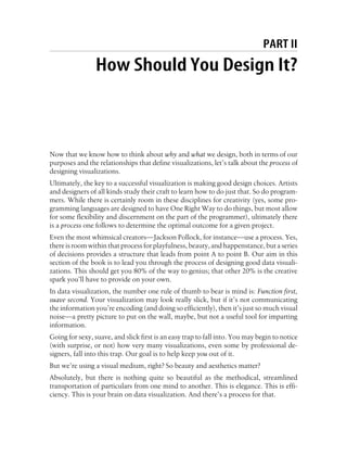 PART II
How Should You Design It?
Now that we know how to think about why and what we design, both in terms of our
purposes and the relationships that define visualizations, let’s talk about the process of
designing visualizations.
Ultimately, the key to a successful visualization is making good design choices. Artists
and designers of all kinds study their craft to learn how to do just that. So do program-
mers. While there is certainly room in these disciplines for creativity (yes, some pro-
gramming languages are designed to have One Right Way to do things, but most allow
for some flexibility and discernment on the part of the programmer), ultimately there
is a process one follows to determine the optimal outcome for a given project.
Even the most whimsical creators—Jackson Pollock, for instance—use a process. Yes,
there is room within that process for playfulness, beauty, and happenstance, but a series
of decisions provides a structure that leads from point A to point B. Our aim in this
section of the book is to lead you through the process of designing good data visuali-
zations. This should get you 80% of the way to genius; that other 20% is the creative
spark you’ll have to provide on your own.
In data visualization, the number one rule of thumb to bear is mind is: Function first,
suave second. Your visualization may look really slick, but if it’s not communicating
the information you’re encoding (and doing so efficiently), then it’s just so much visual
noise—a pretty picture to put on the wall, maybe, but not a useful tool for imparting
information.
Going for sexy, suave, and slick first is an easy trap to fall into. You may begin to notice
(with surprise, or not) how very many visualizations, even some by professional de-
signers, fall into this trap. Our goal is to help keep you out of it.
But we’re using a visual medium, right? So beauty and aesthetics matter?
Absolutely, but there is nothing quite so beautiful as the methodical, streamlined
transportation of particulars from one mind to another. This is elegance. This is effi-
ciency. This is your brain on data visualization. And there’s a process for that.
 