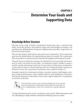 CHAPTER 3
Determine Your Goals and
Supporting Data
Knowledge Before Structure
OK, here we go, ready to build a visualization! And the first step is…step back and
think. Successful products (and software) begin with well-thought-out designs, and
spending time thinking before diving into implementation provides a huge return on
the time invested up front.
The very first thing to think about is the goal of your visualization. To be useful, that
goal must be defined before the implementation phase has started. The visualization
(like any product or communication) must then be designed with that goal in mind.
The goal of your visualization is going to be informed by your own goals and motiva-
tions as well as the needs of your reader. A visualization’s goal is usually to satisfy a
need for specific information on the part of your reader (an informative visualization,
as discussed in Chapter 2). But the goal may also be to change the reader’s opinions or
behavior in some way (a persuasive visualization, also covered in Chapter 2).
Examples of goals for visualizations include: to monitor systems, find bargains, com-
pare company performances, select suitable solutions, track populations, tell stories,
find specific data points, find outliers, show trends, support arguments, or simply give
an overview of the data.
Goals should be stated in terms of the knowledge that can be acquired
from the visualization, and should avoid any references to specific con-
tent or implementation—don’t box yourself into a specific approach
yet.
To begin defining the goal of your visualization, ask yourself, What information need
am I attempting to satisfy with this visualization? Related questions include:
21
 