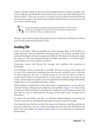 superior solutions, delay the decisions about implementation as long as possible, until
you’ve really got a good handle on the function you want to provide and the goal you
need to achieve. Then you can select (or invent!) the best solution for the parameters
of each given situation. The easiest way to think outside the box is to not put your self
into a box in the first place.
Pro tip: this applies to programming (and relationships) as well. For best
results, have a complete conversation about desired functionality before
you’re allowed to discuss implementation.
Having a clear understanding of the goals for your visualization will help you achieve
your overall communication goals as well.
Avoiding TMI
Look at your inbox. There are probably too many messages there. A few of them are
really important. Some are probably somewhat useful. A lot of them are likely noise,
and make finding the relevant messages more difficult. The data in a visualization works
the same way. The more information that’s included, the harder it is to find the infor-
mation that you (or your readers) care about.
Extraneous content will obscure the message and complicate the extraction of
knowledge.
It is tempting to show as much data as possible. We have access to a lot of data, and
it’s easy to be seduced into including more data because it would be cool, or because
it’s more impressive that way, or simply because we can. But the choice of what to
include must be based on the priorities we’ve discussed: your goals, the needs of your
reader, and the shape of your data. It’s more powerful to reveal knowledge and facilitate
insight than it is to overwhelm with sheer volume.
When reading a visualization (or any other kind of communication), your reader has
a limited amount of brainpower to dedicate to the problem (Figure 3-1). Some of this
brainpower will be dedicated to decoding the visualization; any brainpower that is left
may then be used to understand the message (if the reader hasn’t yet given up in
frustration).
In order to be successful, your job is to facilitate understanding by minimizing the
amount of extraneous searching and decoding necessary to get the message.
One important way that you can limit the amount of extraneous searching and decod-
ing your reader has to do is to choose encodings that most are easily decoded by the
brain. This is the subject of Chapter 4 and Chapter 5, so we will cover it in much more
detail shortly.
Avoiding TMI | 23
 