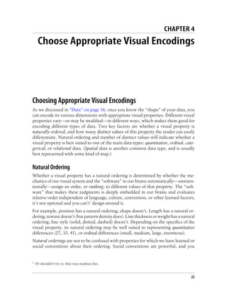 CHAPTER 4
Choose Appropriate Visual Encodings
Choosing Appropriate Visual Encodings
As we discussed in “Data” on page 16, once you know the “shape” of your data, you
can encode its various dimensions with appropriate visual properties. Different visual
properties vary—or may be modified—in different ways, which makes them good for
encoding different types of data. Two key factors are whether a visual property is
naturally ordered, and how many distinct values of this property the reader can easily
differentiate. Natural ordering and number of distinct values will indicate whether a
visual property is best suited to one of the main data types: quantitative, ordinal, cate-
gorical, or relational data. (Spatial data is another common data type, and is usually
best represented with some kind of map.)
Natural Ordering
Whether a visual property has a natural ordering is determined by whether the me-
chanics of our visual system and the “software” in our brains automatically—uninten-
tionally—assign an order, or ranking, to different values of that property. The “soft-
ware” that makes these judgments is deeply embedded in our brains and evaluates
relative order independent of language, culture, convention, or other learned factors;
it’s not optional and you can’t* design around it.
For example, position has a natural ordering; shape doesn’t. Length has a natural or-
dering;texturedoesn’t(butpatterndensitydoes).Linethicknessorweighthasanatural
ordering; line style (solid, dotted, dashed) doesn’t. Depending on the specifics of the
visual property, its natural ordering may be well suited to representing quantitative
differences (27, 33, 41), or ordinal differences (small, medium, large, enormous).
Natural orderings are not to be confused with properties for which we have learned or
social conventions about their ordering. Social conventions are powerful, and you
* Or shouldn’t try to: that way madness lies.
25
 