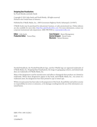 Designing Data Visualizations
by Noah Iliinsky and Julie Steele
Copyright © 2011 Julie Steele and Noah Iliinsky. All rights reserved.
Printed in the United States of America.
Published by O’Reilly Media, Inc., 1005 Gravenstein Highway North, Sebastopol, CA 95472.
O’Reilly books may be purchased for educational, business, or sales promotional use. Online editions
are also available for most titles (http://my.safaribooksonline.com). For more information, contact our
corporate/institutional sales department: (800) 998-9938 or corporate@oreilly.com.
Editor: Julie Steele
Production Editor: Teresa Elsey
Cover Designer: Karen Montgomery
Interior Designer: David Futato
Illustrator: Robert Romano
Nutshell Handbook, the Nutshell Handbook logo, and the O’Reilly logo are registered trademarks of
O’Reilly Media, Inc. Designing Data Visualizations, the image of a gang-gang cockatoo, and related trade
dress are trademarks of O’Reilly Media, Inc.
Many of the designations used by manufacturers and sellers to distinguish their products are claimed as
trademarks. Where those designations appear in this book, and O’Reilly Media, Inc., was aware of a
trademark claim, the designations have been printed in caps or initial caps.
While every precaution has been taken in the preparation of this book, the publisher and authors assume
no responsibility for errors or omissions, or for damages resulting from the use of the information con-
tained herein.
ISBN: 978-1-449-31228-2
[LSI]
1316096679
 