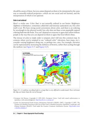 should be aware of them, but you cannot depend on them to be interpreted in the same
way as naturally-ordered properties—which are not social and not learned, and the
interpretation of which is not optional.
Color is not ordered
Here’s a tricky one: Color (hue) is not naturally ordered in our brains. Brightness
(lightness or luminance, sometimes called tint) and intensity (saturation) are, but color
itself is not. We have strong social conventions about color, and there is an ordering
by wavelength in the physical world, but color does not have a non-negotiable natural
ordering built into the brain. You can’t depend on everyone to agree that yellow follows
purple in the way that you can depend on them to agree that four follows three.
The misuse of color to imply order is rampant; don’t fall into this common trap. In
contexts where you’re tempted to use “ordered color” (elevation, heat maps, etc.),
consider varying brightness along one, or perhaps two, axes. For example, elevation
can be represented by increasing the darkness of browns, rather than cycling through
the rainbow (see Figure 4-1† and Figure 4-2‡).
Figure 4-1. A rainbow encoding leads to a map that is very difficult to understand. Does red mean
the Alps are hotter than the rest of Europe?
† European Soil Bureau. Copyright © 1995–2011, European Union. Used with stated authorization to
reproduce, with acknowledgment. http://eusoils.jrc.ec.europa.eu/
‡ Center for International Earth Science Information Network (CIESIN) (2007). Copyright © 2007, The
Trustees of Columbia University in the City of New York. Columbia University. Population, Landscape, and
Climate Estimates (PLACE). Used under the Creative Commons Attribution License. http://sedac.ciesin
.columbia.edu/place/
26 | Chapter 4: Choose Appropriate Visual Encodings
 