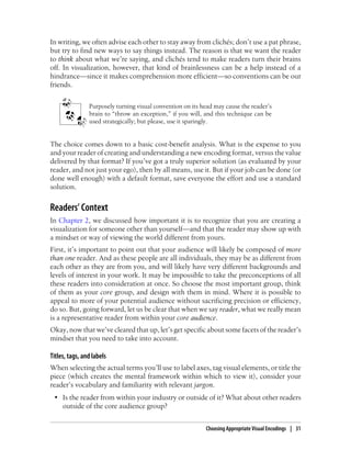 In writing, we often advise each other to stay away from clichés; don’t use a pat phrase,
but try to find new ways to say things instead. The reason is that we want the reader
to think about what we’re saying, and clichés tend to make readers turn their brains
off. In visualization, however, that kind of brainlessness can be a help instead of a
hindrance—since it makes comprehension more efficient—so conventions can be our
friends.
Purposely turning visual convention on its head may cause the reader’s
brain to “throw an exception,” if you will, and this technique can be
used strategically; but please, use it sparingly.
The choice comes down to a basic cost-benefit analysis. What is the expense to you
and your reader of creating and understanding a new encoding format, versus the value
delivered by that format? If you’ve got a truly superior solution (as evaluated by your
reader, and not just your ego), then by all means, use it. But if your job can be done (or
done well enough) with a default format, save everyone the effort and use a standard
solution.
Readers’ Context
In Chapter 2, we discussed how important it is to recognize that you are creating a
visualization for someone other than yourself—and that the reader may show up with
a mindset or way of viewing the world different from yours.
First, it’s important to point out that your audience will likely be composed of more
than one reader. And as these people are all individuals, they may be as different from
each other as they are from you, and will likely have very different backgrounds and
levels of interest in your work. It may be impossible to take the preconceptions of all
these readers into consideration at once. So choose the most important group, think
of them as your core group, and design with them in mind. Where it is possible to
appeal to more of your potential audience without sacrificing precision or efficiency,
do so. But, going forward, let us be clear that when we say reader, what we really mean
is a representative reader from within your core audience.
Okay, now that we’ve cleared that up, let’s get specific about some facets of the reader’s
mindset that you need to take into account.
Titles, tags, and labels
When selecting the actual terms you’ll use to label axes, tag visual elements, or title the
piece (which creates the mental framework within which to view it), consider your
reader’s vocabulary and familiarity with relevant jargon.
• Is the reader from within your industry or outside of it? What about other readers
outside of the core audience group?
Choosing Appropriate Visual Encodings | 31
 