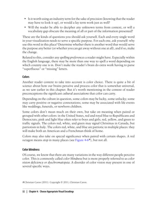 • Is it worth using an industry term for the sake of precision (knowing that the reader
may have to look it up), or would a lay term work just as well?
• Will the reader be able to decipher any unknown terms from context, or will a
vocabulary gap obscure the meaning of all or part of the information presented?
These are the kinds of questions you should ask yourself. Each and every single word
in your visualization needs to serve a specific purpose. For each one, ask yourself: why
use this word in this place? Determine whether there is another word that would serve
the purpose any better (or whether you can get away without one at all), and if so, make
the change.
Related to this, consider any spelling preferences a reader might have. Especially within
the English language, there may be more than one way to spell a word depending on
which country one is in. Don’t make the reader’s brain do extra work having to parse
“superfluous” or “missing” letters.
Colors
Another reader context to take into account is color choice. There is quite a bit of
science about how our brains perceive and process color that is somewhat universal,
as we saw earlier in this chapter. But it’s worth mentioning in the context of reader
preconceptions the significant cultural associations that color can carry.
Depending on the culture in question, some colors may be lucky, some unlucky; some
may carry positive or negative connotations; some may be associated with life events
like weddings, funerals, or newborn children.
Some colors don’t mean much on their own, but take on meaning when paired or
grouped with other colors: in the United States, red and royal blue to Republicans and
Democrats; pink and light blue often refer to boys and girls; red, yellow, and green to
traffic signals. The colors red, white, and green may signal Christmas in Canada, but
patriotism in Italy. The colors red, white, and blue are patriotic in multiple places: they
will make both an American and a Frenchman think of home.
Colors may also take on special significance when paired with certain shapes. A red
octagon means stop in many places (see Figure 4-6#), but not all.
Color blindness
Of course, we know that there are many variations in the way different people perceive
color. This is commonly called color blindness but is more properly referred to as color
vision deficiency or dyschromatopsia. A disorder of color vision may present in one of
several specific ways.
#Christian Caron (2011). Copyright © 2011, Christian Caron.
32 | Chapter 4: Choose Appropriate Visual Encodings
 