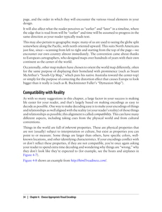 page, and the order in which they will encounter the various visual elements in your
design.
It will also affect what the reader perceives as “earlier” and “later” in a timeline, where
the edge that is read from will be “earlier” and time will be assumed to progress in the
same direction as your reader typically reads text.
This may also pertain to geographic maps: many of us are used to seeing the globe split
somewhere along the Pacific, with north oriented upward. This suits North Americans
just fine, since—scanning from left to right and starting from the top of the page—we
encounter our own country almost immediately. The convention came about thanks
to European cartographers, who designed maps over hundreds of years with their own
continent as the center of the world.
Occasionally, other map makers have chosen to orient the world map differently, often
for the same purpose of displaying their homeland with prominence (such as Stuart
McArthur’s “South-Up Map,” which puts his native Australia toward the center-top)
or simply for the purpose of correcting the distortion effect that causes Europe to look
bigger than it really is (such as R. Buckminster Fuller’s “Dymaxion Map”).
Compatibility with Reality
As with so many suggestions in this chapter, a large factor in your success is making
life easier for your reader, and that’s largely based on making encodings as easy to
decode as possible. One way to make decoding easy is to make your encodings of things
and relationships as well aligned with the reality (or your reader’s reality) of those things
and relationships as possible; this alignment is called compatibility. This can have many
different aspects, including taking cues from the physical world and from cultural
conventions.
Things in the world are full of inherent properties. These are physical properties that
are not (usually) subject to interpretation or culture, but exist as properties you can
point to or measure. Some things are larger than others, have specific colors, well-
known locations, and other identifying characteristics. If your encodings conflict with
or don’t reflect these properties, if they are not compatible, you’re once again asking
your reader to spend extra time decoding and wondering why things are “wrong;” why
they don’t look like they’re expected to (for example, see the boats and airplanes in
Figure 4-7).
Figure 4-8 shows an example from http://html5readiness.com/.
34 | Chapter 4: Choose Appropriate Visual Encodings
 