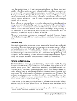 Note that, as we advised in the section on natural ordering, you should not rely on
social or cultural conventions to convey information. However, these conventions can
be very powerful, and you should be aware that your reader brings them to the table.
Making use of them, when possible, to reinforce your message will help you convey
information efficiently. Avoid countering conventions where possible in order to avoid
creating cognitive dissonance, a clash of habitual interpretation with the underlying
message you are sending.
To use colors as an example of some of these learned conventions, red and green have
strong connotations for bad and good, or stop and go. (See the Color section in Chap-
ter 6 for more on common color associations.) Beyond color, consider cultural con-
ventions about spatial representations, such as what left and right mean politically, or
the significance of above and below. Also consider cultural conventions about the
meaning or square versus round, and bright versus dark.
All sorts of metaphorical interpretations are culturally ingrained. An astute designer
will think about these possible interpretations and work with them, rather than against
them.
Direction and reality
Direction is an interesting property to consider because it has both inherent and learned
conventions. How many times have you looked at an emergency exit map in a hallway,
and realized that the exit, displayed to the left on the map, was to your right in reality,
because the map was upside down relative to the direction you were facing?† You may
also run into maps that, for various reasons, don’t put north at the top of the map. Even
though the map may be fully accurate and not violating compatibility with physical
reality, this violation of cultural convention can be enormously disorienting.
Patterns and Consistency
The human brain is amazingly good at identifying patterns in the world. We easily
recognize similarity in shapes, position, sound, color, rhythm, language, behavior, and
physical routine, just to name a few variables. This ability to recognize patterns is ex-
tremely powerful, as it enables us to identify stimuli that we’ve encountered before, and
predict behavior based on what happened the last time we encountered a similar stim-
ulus pattern. This is the foundation of language, communication, and all learning. The
ability to recognize patterns and learn from them allows us to notice and respond when
we hear the sound of our name, to run down a set of stairs without hurting ourselves,
and to salivate when we smell food cooking.
Consequently, we also notice violations of patterns. When a picture is crooked, a friend
sounds troubled, a car is parked too far out into the street, or the mayonnaise smells
† Your authors take particular interest in examining information design in the world, take every opportunity
to do so, and hope that everyone else will start to do the same.
Choosing Appropriate Visual Encodings | 37
 
