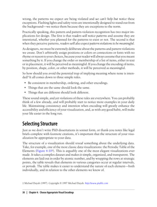 wrong, the patterns we expect are being violated and we can’t help but notice these
exceptions. Flashing lights and safety vests are intentionally designed to stand out from
the background—we notice them because they are exceptions to the norm.
Practically speaking, this pattern and pattern-violation recognition has two major im-
plications for design. The first is that readers will notice patterns and assume they are
intentional, whether you planned for the patterns to exist or not. The second is that
when they perceive patterns, readers will also expect pattern violations to be meaningful.
As designers, we must be extremely deliberate about the patterns and pattern violations
we create. Don’t arbitrarily assign positions or colors or connections or fonts with no
rhymeorreasontoyourchoices,becauseyourreaderwillalwaysassumethatyoumeant
something by it. If you change the order or membership of a list of items, either in text
or in placement, it will be perceived as meaningful. If you change the encoding of items,
by position, shape, color, or other methods, it will be perceived as meaningful.
So how should you avoid the potential trap of implying meaning where none is inten-
ded? It all comes down to three simple rules.
• Be consistent in membership, ordering, and other encodings.
• Things that are the same should look the same.
• Things that are different should look different.
These sound simple, and yet violations of these rules are everywhere. You can probably
think of a few already, and will probably start to notice more examples in your daily
life. Maintaining consistency and intention when encoding will greatly enhance the
accessibility and efficiency of your visualization, and, as with any good habit, will make
your life easier in the long run.
Selecting Structure
Just as we don’t write PhD dissertations in sonnet form, or thank-you notes like legal
briefs complete with footnote citations, it’s important that the structure of your visu-
alization be appropriate to your data.
The structure of a visualization should reveal something about the underlying data.
Take, for example, one of the most classic data visualizations: the Periodic Table of the
Elements (Figure 4-10‡). This is arguably one of the most elegant visualizations ever
made. It takes a complex dataset and makes it simple, organized, and transparent. The
elements are laid out in order by atomic number, and by wrapping the rows at strategic
points, the table reveals that elements in various categories occur at regular intervals,
or periods. The table makes it easier to understand the nature of each element—both
individually, and in relation to the other elements we know of.
‡ Michael Dayah (1997). Copyright © 1997 Michael Dayah. http://www.ptable.com
38 | Chapter 4: Choose Appropriate Visual Encodings
 
