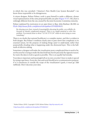 in which this was unveiled—“America’s New Health Care System Revealed”—we
know those responsible to be disingenuous.
A citizen designer, Robert Palmer, took it upon himself to make a different, cleaner
visual representation of the same proposed health care plan (Figure 4-15*). His chart is
strikingly different from the one created by the Joint Economic Committee minority.
Palmer explained his motivation in an open letter to Rep. John Boehner (R-OH) on
Flickr (http://www.flickr.com/photos/robertpalmer/3743826461/):
By releasing your chart, instead of meaningfully educating the public, you willfully ob-
fuscated an already complicated proposal. There is no simple proposal to solve this
problem. You instead chose to shout “12! 16! 37! 9! 24!” while we were trying to count
something.†
There is no doubt that national healthcare is a complex matter, and this is evident in
both designs. But Palmer’s rendition clearly aims to pare down that complexity to its
essential nature, for the purpose of making things easier to understand, rather than
purposefully clouding what is happening under the abstracted layer. This is the hall-
mark of effective editing.
Sometimes a designer will make the visualization more complicated than it need to be,
not because he is trying to make the data look bad, but for precisely the opposite reason:
he wants the data to look as good as possible. This is an equally bad mistake.
Your data is important and meaningful all on its own; you don’t have to make it special
by trying to get fancy. Every dot, line and word should serve a communicative purpose:
if it is extraneous or outside the scope of the visualization’s goals, it must go. Edit
ruthlessly. Don’t decorate your data.
* Robert Palmer (2010). Copyright © 2010, Robert Palmer. http://rp-network.com/
† http://www.flickr.com/photos/robertpalmer/3743826461/
Selecting Structure | 45
 