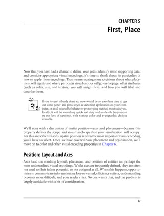 CHAPTER 5
First, Place
Now that you have had a chance to define your goals, identify some supporting data,
and consider appropriate visual encodings, it’s time to think about he particulars of
how to apply those encodings. That means making some decisions about what place-
ment will signify and where particular visual entities will go on the page, what attributes
(such as color, size, and texture) you will assign them, and how you will label and
describe them.
If you haven’t already done so, now would be an excellent time to get
out some paper and pens, open a sketching application on your com-
puter, or avail yourself of whatever prototyping method most suits you.
Ideally, it will be something quick and dirty and malleable (so you can
try out lots of options), with various color and typographic choices
available.
We’ll start with a discussion of spatial position—axes and placement—because this
property defines the scope and visual landscape that your visualization will occupy.
For this and other reasons, spatial position is often the most important visual encoding
you’ll have to select. Once we have covered basic placement and organization, we’ll
move on to color and other visual encoding properties in Chapter 6.
Position: Layout and Axes
Axes (and the resulting layout), placement, and position of entities are perhaps the
most underutilized visual encodings. While axes are frequently defined, they are often
not used to their fullest potential, or not assigned at all. When this happens, opportu-
nities to communicate information are lost or wasted, efficiency suffers, understanding
becomes more difficult, and your reader cries. No one wants that, and the problem is
largely avoidable with a bit of consideration.
47
 