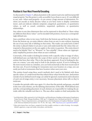 Position Is Your Most Powerful Encoding
As discussed in Chapter 4, physical position is the easiest to perceive and most powerful
visual property,* but this power is only accessible if you chose to use it. It’s not difficult
to use, and—when used properly—it can convey a huge amount of information. Po-
sition can encode as many discrete values as you have room to display (sometimes
more), and can indicate ordered, temporal, categorical, quantitative, or quantitative
values, as well as causal, correlative, sequential, qualitative, or quantitative
relationships.
Any values in any data dimension that can be expressed or described as “these values
are different than those values” can be encoded with position, if you use a correspond-
ingly defined axis.
Axes contribute value in two ways: both from the bottom up and from the top down.
From the bottom up, an entity inherits values from an axis or axes without requiring
the use of any extra ink or labeling on that entity. The reader can easily look at where
the entity is placed relative to an axis or axes and understand that the values that cor-
respond to that position on the axis apply to the entity in question. The entity doesn’t
need to be labeled “first” or “Western” or “less valuable”; those values are (appropri-
ately) implied by position alone when an axis is defined.
Conversely, if the reader is looking for entities with a specific value or range of values,
well-defined axes can help limit the scope of their search to the groups or subsets of
entities that have that value. This is the top-down approach. If you’re looking for des-
serts on a menu,† you only need to look in the desserts section. If you’re looking for
the most recent events in a timeline, you can look exclusively at the most recent end of
the time axis. If you’re looking for restaurants near your location on a map, you can
easily just look at restaurants that have location values near your own.
The entities found using these search methods don’t need to be labeled with those
specific values; it’s understood that they inherit those values from the axes. And entities
outside of your defined search range can safely be ignored: examination and evaluation
of each out-of-range entity is not necessary, because placement alone tells us they’re
irrelevant.
Consider the periodic table once again. It’s clear that the periods and groups, encoded
in the rows and columns, are the defining characteristic of the table. Well-defined axes
and the corresponding placement of each element are responsible for making the pe-
riodic table the valuable tool that it is. The axes allow readers to find (and predict the
* Jock Mackinlay 1986, reprinted in Card, Mackinlay, and Shneiderman. Readings in Information Visualization:
Using Vision to Think. Morgan Kauffman, 1999: pg 73. Originally from Cleveland and McGill, “Graphical
Perception: Theory, Experimentation, and Application to the Development of Graphical Methods.” Journal
of the American Statistical Association. Vol. 79, No. 387, Sept., 1984. http://www.jstor.org/stable/2288400.
† Most print menus have one linear, categorical axis that roughly correlates to order-of-eating—for example,
labeled: appetizers, soups and salads, main plates, and desserts.
48 | Chapter 5: First, Place
 