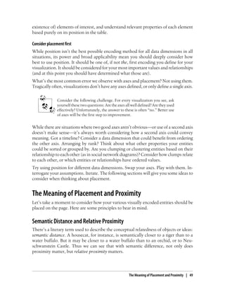 existence of) elements of interest, and understand relevant properties of each element
based purely on its position in the table.
Consider placement first
While position isn’t the best possible encoding method for all data dimensions in all
situations, its power and broad applicability mean you should deeply consider how
best to use position. It should be one of, if not the, first encoding you define for your
visualization. It should be considered for your most important values and relationships
(and at this point you should have determined what those are).
What’s the most common error we observe with axes and placement? Not using them.
Tragically often, visualizations don’t have any axes defined, or only define a single axis.
Consider the following challenge. For every visualization you see, ask
yourself these two questions: Are the axes all well defined? Are they used
effectively? Unfortunately, the answer to these is often “no.” Better use
of axes will be the first step to improvement.
While there are situations where two good axes aren’t obvious—or use of a second axis
doesn’t make sense—it’s always worth considering how a second axis could convey
meaning. Got a timeline? Consider a data dimension that could benefit from ordering
the other axis. Arranging by rank? Think about what other properties your entities
could be sorted or grouped by. Are you clumping or clustering entities based on their
relationship to each other (as in social network diagrams)? Consider how clumps relate
to each other, or which entities or relationships have ordered values.
Try using position for different data dimensions. Swap your axes. Play with them. In-
terrogate your assumptions. Iterate. The following sections will give you some ideas to
consider when thinking about placement.
The Meaning of Placement and Proximity
Let’s take a moment to consider how your various visually encoded entities should be
placed on the page. Here are some principles to bear in mind.
Semantic Distance and Relative Proximity
There’s a literary term used to describe the conceptual relatedness of objects or ideas:
semantic distance. A housecat, for instance, is semantically closer to a tiger than to a
water buffalo. But it may be closer to a water buffalo than to an orchid, or to Neu-
schwanstein Castle. Thus we can see that with semantic difference, not only does
proximity matter, but relative proximity matters.
The Meaning of Placement and Proximity | 49
 