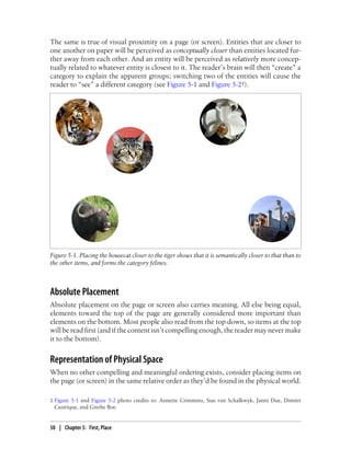 The same is true of visual proximity on a page (or screen). Entities that are closer to
one another on paper will be perceived as conceptually closer than entities located fur-
ther away from each other. And an entity will be perceived as relatively more concep-
tually related to whatever entity is closest to it. The reader’s brain will then “create” a
category to explain the apparent groups; switching two of the entities will cause the
reader to “see” a different category (see Figure 5-1 and Figure 5-2‡).
Figure 5-1. Placing the housecat closer to the tiger shows that it is semantically closer to that than to
the other items, and forms the category felines.
Absolute Placement
Absolute placement on the page or screen also carries meaning. All else being equal,
elements toward the top of the page are generally considered more important than
elements on the bottom. Most people also read from the top down, so items at the top
will be read first (and if the content isn’t compelling enough, the reader may never make
it to the bottom).
Representation of Physical Space
When no other compelling and meaningful ordering exists, consider placing items on
the page (or screen) in the same relative order as they’d be found in the physical world.
‡ Figure 5-1 and Figure 5-2 photo credits to: Annette Crimmins, Sias van Schalkwyk, Janni Due, Dimitri
Castrique, and Grethe Boe.
50 | Chapter 5: First, Place
 