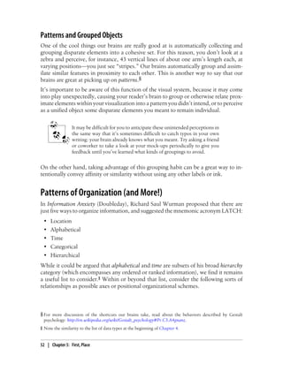 Patterns and Grouped Objects
One of the cool things our brains are really good at is automatically collecting and
grouping disparate elements into a cohesive set. For this reason, you don’t look at a
zebra and perceive, for instance, 43 vertical lines of about one arm’s length each, at
varying positions—you just see “stripes.” Our brains automatically group and assim-
ilate similar features in proximity to each other. This is another way to say that our
brains are great at picking up on patterns.§
It’s important to be aware of this function of the visual system, because it may come
into play unexpectedly, causing your reader’s brain to group or otherwise relate prox-
imate elements within your visualization into a pattern you didn’t intend, or to perceive
as a unified object some disparate elements you meant to remain individual.
It may be difficult for you to anticipate these unintended perceptions in
the same way that it’s sometimes difficult to catch typos in your own
writing: your brain already knows what you meant. Try asking a friend
or coworker to take a look at your mock-ups periodically to give you
feedback until you’ve learned what kinds of groupings to avoid.
On the other hand, taking advantage of this grouping habit can be a great way to in-
tentionally convey affinity or similarity without using any other labels or ink.
Patterns of Organization (and More!)
In Information Anxiety (Doubleday), Richard Saul Wurman proposed that there are
just five ways to organize information, and suggested the mnemonic acronym LATCH:
• Location
• Alphabetical
• Time
• Categorical
• Hierarchical
While it could be argued that alphabetical and time are subsets of his broad hierarchy
category (which encompasses any ordered or ranked information), we find it remains
a useful list to consider.‖ Within or beyond that list, consider the following sorts of
relationships as possible axes or positional organizational schemes.
§ For more discussion of the shortcuts our brains take, read about the behaviors described by Gestalt
psychology: http://en.wikipedia.org/wiki/Gestalt_psychology#Pr.C3.A4gnanz.
‖ Note the similarity to the list of data types at the beginning of Chapter 4.
52 | Chapter 5: First, Place
 