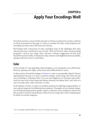 CHAPTER 6
Apply Your Encodings Well
Now that you have a sense of what structure you’ll use to represent your data, and how
it will be positioned on the page, it’s time to consider the other visual properties for
encoding your data and to fine-tune your choices.
We’ll begin with a discussion of color, including some of the challenges that color
selection presents, and the best uses of color. Then we’ll review other visual encoding
properties—such as size, shape, lines, and text—and give suggestions for how each
should be treated. Finally, we’ll present some common (and slightly humorous) pitfalls,
and give advice for how to avoid them.
Color
Color is tricky. It’s very appealing, and as designers, we’re tempted to use it all the time.
However, getting color right can be much more difficult than it seems.
As discussed in Natural Encodings in Chapter 4, color is not naturally ordered.* It bears
repeating here because it is such a common mistake: avoid using color (hue) for any
sort of ranking or ordering of data. You can vary brightness or saturation quite effec-
tively for uses such as heat maps and relative intensity, but please don’t vary color as a
way to encode rank, order, intensity, or value.
In the defense of color, it can be an excellent property for labeling categorical data, or
non-ordered categories for differentiation purposes. (Examples of non-ordered catego-
ries include operating system, gender, region, conference track, and genre.) Just be sure
that you don’t need too many distinct values if you’re using color as the visual property
by which to encode categories.
* No, wavelength and ROYGBIV don’t count. Go read the section again.
65
 