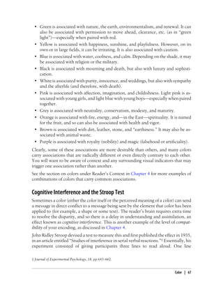 • Green is associated with nature, the earth, environmentalism, and renewal. It can
also be associated with permission to move ahead, clearance, etc. (as in “green
light”)—especially when paired with red.
• Yellow is associated with happiness, sunshine, and playfulness. However, on its
own or in large fields, it can be irritating. It is also associated with caution.
• Blue is associated with water, coolness, and calm. Depending on the shade, it may
be associated with religion or the military.
• Black is associated with mourning and death, but also with luxury and sophisti-
cation.
• White is associated with purity, innocence, and weddings, but also with sympathy
and the afterlife (and therefore, with death).
• Pink is associated with affection, imagination, and childishness. Light pink is as-
sociated with young girls, and light blue with young boys—especially when paired
together.
• Grey is associated with neutrality, conservatism, modesty, and maturity.
• Orange is associated with fire, energy, and—in the East—spirituality. It is named
for the fruit, and so can also be associated with health and vigor.
• Brown is associated with dirt, leather, stone, and “earthiness.” It may also be as-
sociated with animal waste.
• Purple is associated with royalty (nobility) and magic (falsehood or artificiality).
Clearly, some of these associations are more desirable than others, and many colors
carry associations that are radically different or even directly contrary to each other.
You will want to be aware of context and any surrounding visual indicators that may
trigger one association rather than another.
See the section on colors under Reader’s Context in Chapter 4 for more examples of
combinations of colors that carry common associations.
Cognitive Interference and the Stroop Test
Sometimes a color (either the color itself or the perceived meaning of a color) can send
a message in direct conflict to a message being sent by the element that color has been
applied to (for example, a shape or some text). The reader’s brain requires extra time
to resolve the disparity, and so there is a delay in understanding and assimilation, an
effect known as cognitive interference. This is another example of the level of compat-
ibility of your encoding, as discussed in Chapter 4.
John Ridley Stroop devised a test to measure this and first published the effect in 1935,
in an article entitled “Studies of interference in serial verbal reactions.”‡ Essentially, his
experiment consisted of giving participants three lines to read aloud. One line
‡ Journal of Experimental Psychology, 18, pp 643–662.
Color | 67
 