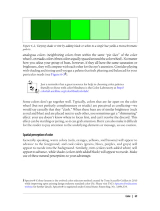 analogous colors (neighboring colors from within the same “pie slice” of the color
wheel),ortriadiccolors(threecolorsequallyspacedaroundthecolorwheel).Nomatter
how you select your group of hues, however, if they all have the same saturation or
brightness, they will compete with each other for the eye’s attention. Consider playing
with shading and tinting until you get a palette that feels pleasing and balanced for your
particular needs (see Figure 6-3§).
Just a reminder that a great resource for help in choosing color palettes
friendly to those with color blindness is the Color Laboratory at http://
colorlab.wickline.org/colorblind/colorlab/.
Some colors don’t go together well. Typically, colors that are far apart on the color
wheel (but not perfectly complimentary or triadic) are perceived as conflicting—we
would say casually that they “clash.” When these hues are of similar brightness (such
as red and blue) and are placed next to each other, you sometimes get a “shimmering”
effect: your eye doesn’t know where to focus first, and can’t resolve the discord. This
effect can be startling or jarring, so it can grab attention. But it can also make it difficult
for the reader to pay attention to the underlying elements or message, so use caution.
Spatial perception of color
Generally speaking, warm colors (reds, oranges, yellows, and browns) will appear to
advance to the foreground, and cool colors (greens, blues, purples, and greys) will
appear to recede into the background. Similarly, tints (colors with added white) will
appear to advance, while shades (colors with added black) will appear to recede. Make
use of these natural perceptions to your advantage.
Figure 6-2. Varying shade or tint by adding black or white to a single hue yields a monochromatic
palette.
§ Spective® Colour System is the evolved color selection method created by Tony Scauzillo-Golden in 2010
while improving upon existing design industry standard color UIs. Please visit TSG’s Spective Productions
website for further details. Spective® is registered under United States Patent Reg. No. 3,896,334.
Color | 69
 