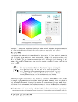RGB versus CMYK
Computers and printers use different sets of base colors, or color spaces. Computers
use RGB (red, green, and blue) while printers use CMYK (cyan, magenta, yellow, and
key,‖ or black). That’s because computers and other light-emitting devices use an ad-
ditive color model, while printers and other ink- or dye-based devices use a subtractive
color model.
You may be aware that there are also different ways of modeling the
RGB color space: HSV, HSI, and HSL are all based on different geo-
metric alternatives to the standard cube representation. If this leaves you
scratching your head, don’t worry. You can learn more about them as
you interact with various color pickers later on in your journey.
The simple explanation of these two models is as follows. The additive color model
uses light to project various wavelengths in the spectrum, with red, blue, and green as
the primary wavelengths (when you combine all three of these, you get white light).
The subtractive color model uses pigments to absorb various wavelengths, using cyan,
Figure 6-3. Color pickers like the Spective Colour System, with its brightness and resolution sliders
as well as standard numerical input fields, can help you select appropriate color palettes.
‖ In traditional four-color process printing, each color of ink is rolled onto and printed from a separate plate.
Each of the three color plates are keyed (aligned) based on the primary plate, which is rolled with black ink.
70 | Chapter 6: Apply Your Encodings Well
 