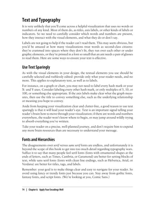 Text and Typography
It is very unlikely that you’ll come across a helpful visualization that uses no words or
numbers of any kind. Most of them do, as titles, axis labels, or other kinds of labels or
indicators. So we need to carefully consider which words and numbers are present,
how they interact with the visual elements, and what they do or don’t say.
Labels are not going to help if the reader can’t read them. This may seem obvious, but
you’d be amazed at how many visualizations treat words as second-class citizens:
they’re crammed into spaces where they don’t fit, they run over each other or under
graphic elements, or they’re printed in a font so small that an ant needs a pair of glasses
to read them. Here are some ways to ensure your text is effective.
Use Text Sparingly
As with the visual elements in your design, the textual elements you use should be
carefully selected and ruthlessly edited: provide only what your reader needs, and no
more. This applies to explanatory text, as well as to labels.
For instance, on a graph or chart, you may not need to label every hash mark or your
X- and Y-axes. Consider labeling every other hash mark, or only multiples of 5, 10, or
100, or something else appropriate. If the axis labels make clear what the graph meas-
ures, then use the title to convey something else, such as the underlying relationship
or meaning you hope to convey.
Aside from keeping your visualization clear and clutter-free, a good reason to use text
sparingly is that it will lead your reader’s eye. Text is an important signal telling your
reader’s brain how to move through your visualization; if there are words and numbers
everywhere, the reader won’t know where to begin, or may jump around wildly trying
to absorb everything you’ve written.
Take your reader on a precise, well-planned journey, and don’t require him to expend
any more brain resources than are necessary to understand your message.
Fonts and Hierarchies
The disagreements over serif versus sans serif fonts are endless, and unfortunately it is
beyond the scope of this book to get into too much detail regarding typography wars.
Suffice it to say that many people feel serif fonts (fonts with ornamental shapes at the
ends of letters, such as Times, Cambria, or Garamond) are better for setting blocks of
text, while sans serif fonts (fonts with clean line endings, such as Helvetica, Arial, or
Verdana) are better for titles, tags, and labels.
Remember: your goal is to make things clear and easy to navigate for your reader. So
avoid using fancy or trendy fonts just because you can. Stay away from gothic fonts,
fantasy fonts, and script fonts. (We’re looking at you, Comic Sans.)
74 | Chapter 6: Apply Your Encodings Well
 