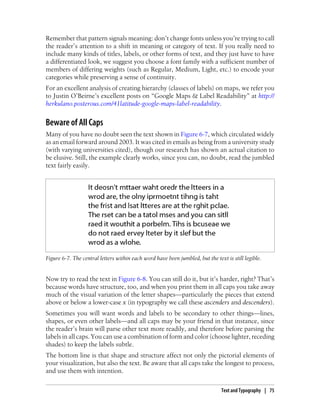 Remember that pattern signals meaning: don’t change fonts unless you’re trying to call
the reader’s attention to a shift in meaning or category of text. If you really need to
include many kinds of titles, labels, or other forms of text, and they just have to have
a differentiated look, we suggest you choose a font family with a sufficient number of
members of differing weights (such as Regular, Medium, Light, etc.) to encode your
categories while preserving a sense of continuity.
For an excellent analysis of creating hierarchy (classes of labels) on maps, we refer you
to Justin O’Beirne’s excellent posts on “Google Maps & Label Readability” at http://
herkulano.posterous.com/41latitude-google-maps-label-readability.
Beware of All Caps
Many of you have no doubt seen the text shown in Figure 6-7, which circulated widely
as an email forward around 2003. It was cited in emails as being from a university study
(with varying universities cited), though our research has shown an actual citation to
be elusive. Still, the example clearly works, since you can, no doubt, read the jumbled
text fairly easily.
Figure 6-7. The central letters within each word have been jumbled, but the text is still legible.
Now try to read the text in Figure 6-8. You can still do it, but it’s harder, right? That’s
because words have structure, too, and when you print them in all caps you take away
much of the visual variation of the letter shapes—particularly the pieces that extend
above or below a lower-case x (in typography we call these ascenders and descenders).
Sometimes you will want words and labels to be secondary to other things—lines,
shapes, or even other labels—and all caps may be your friend in that instance, since
the reader’s brain will parse other text more readily, and therefore before parsing the
labels in all caps. You can use a combination of form and color (choose lighter, receding
shades) to keep the labels subtle.
The bottom line is that shape and structure affect not only the pictorial elements of
your visualization, but also the text. Be aware that all caps take the longest to process,
and use them with intention.
Text and Typography | 75
 