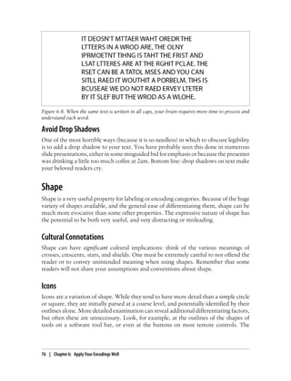 Avoid Drop Shadows
One of the most horrible ways (because it is so needless) in which to obscure legibility
is to add a drop shadow to your text. You have probably seen this done in numerous
slide presentations, either in some misguided bid for emphasis or because the presenter
was drinking a little too much coffee at 2am. Bottom line: drop shadows on text make
your beloved readers cry.
Shape
Shape is a very useful property for labeling or encoding categories. Because of the huge
variety of shapes available, and the general ease of differentiating them, shape can be
much more evocative than some other properties. The expressive nature of shape has
the potential to be both very useful, and very distracting or misleading.
Cultural Connotations
Shape can have significant cultural implications: think of the various meanings of
crosses, crescents, stars, and shields. One must be extremely careful to not offend the
reader or to convey unintended meaning when using shapes. Remember that some
readers will not share your assumptions and conventions about shape.
Icons
Icons are a variation of shape. While they tend to have more detail than a simple circle
or square, they are initially parsed at a coarse level, and potentially identified by their
outlines alone. More detailed examination can reveal additional differentiating factors,
but often these are unnecessary. Look, for example, at the outlines of the shapes of
tools on a software tool bar, or even at the buttons on most remote controls. The
Figure 6-8. When the same text is written in all caps, your brain requires more time to process and
understand each word.
76 | Chapter 6: Apply Your Encodings Well
 