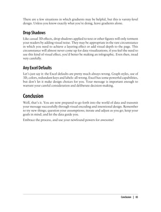 There are a few situations in which gradients may be helpful, but this is varsity-level
design. Unless you know exactly what you’re doing, leave gradients alone.
Drop Shadows
Like casual 3D effects, drop shadows applied to text or other figures will only torment
your readers by adding visual noise. They may be appropriate in the rare circumstance
in which you need to achieve a layering effect or add visual depth to the page. This
circumstance will almost never come up for data visualizations; if you feel the need to
use this kind of visual effect, you’d better be making an infographic. Even then, tread
very carefully.
Any Excel Defaults
Let’s just say it: the Excel defaults are pretty much always wrong. Graph styles, use of
3D, colors, redundant keys and labels: all wrong. Excel has some powerful capabilities,
but don’t let it make design choices for you. Your message is important enough to
warrant your careful consideration and deliberate decision-making.
Conclusion
Well, that’s it. You are now prepared to go forth into the world of data and transmit
your message successfully through visual encoding and intentional design. Remember
to try new things; question your assumptions; iterate and adjust as you go; keep your
goals in mind; and let the data guide you.
Embrace the process, and use your newfound powers for awesome!
Conclusion | 83
 