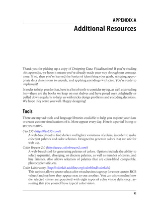 APPENDIX A
Additional Resources
Thank you for picking up a copy of Designing Data Visualizations! If you’re reading
this appendix, we hope it means you’ve already made your way through our compact
tome. If so, then you’ve learned the basics of identifying your goals, selecting appro-
priate data dimensions to encode, and applying encodings with care. You’re ready to
implement!
In order to help you do that, here is a list of tools to consider trying, as well as a reading
list—these are the books we keep on our shelves and have pored over delightedly or
pulled down regularly to help us with tricky design problems and encoding decisions.
We hope they serve you well. Happy designing!
Tools
There are myriad tools and language libraries available to help you explore your data
or create custom visualizations of it. More appear every day. Here is a partial listing to
get you started.
0 to 255 (http://0to255.com/)
A web-based tool to find darker and lighter variations of colors, in order to make
coherent palettes and color schemes. Designed to generate colors that are safe for
web use.
Color Brewer 2.0 (http://www.colorbrewer2.com/)
A web-based tool for generating palettes of colors. Options include the ability to
select sequential, diverging, or discrete palettes, as well as number of colors, and
hue families. Also allows selection of palettes that are color-blind compatible,
photocopier safe, etc.
Color Laboratory (http://colorlab.wickline.org/colorblind/colorlab/)
This website allows you to select color swatches into a group (or enter custom RGB
values) and see how they appear next to one another. You can also simulate how
the selected colors are perceived with eight types of color vision deficiency, as-
suming that you yourself have typical color vision.
85
 