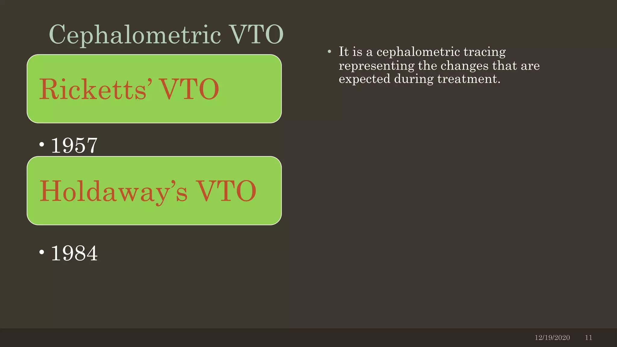 Cephalometric VTO • It is a cephalometric tracing
representing the changes that are
expected during treatment.
12/19/2020 11
Holdaway’s VTO
•1957
Ricketts’ VTO
•1984
 
