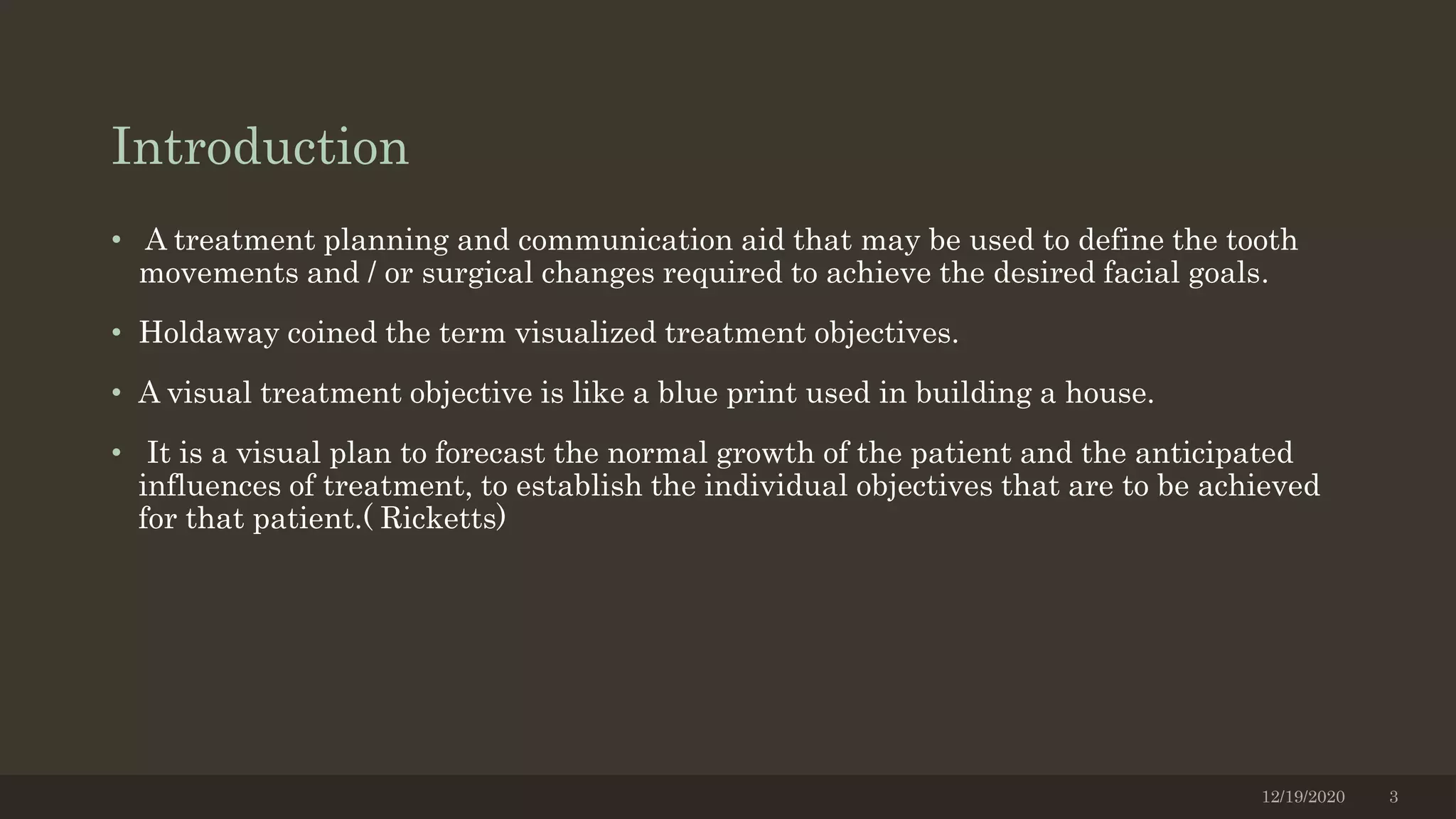 Introduction
• A treatment planning and communication aid that may be used to define the tooth
movements and / or surgical changes required to achieve the desired facial goals.
• Holdaway coined the term visualized treatment objectives.
• A visual treatment objective is like a blue print used in building a house.
• It is a visual plan to forecast the normal growth of the patient and the anticipated
influences of treatment, to establish the individual objectives that are to be achieved
for that patient.( Ricketts)
12/19/2020 3
 